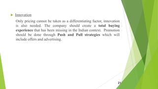  Innovation
Only pricing cannot be taken as a differentiating factor, innovation
is also needed. The company should create a total buying
experience that has been missing in the Indian context. Promotion
should be done through Push and Pull strategies which will
include offers and advertising.
21
 