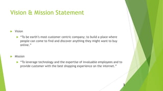 Vision & Mission Statement
 Vision
 “To be earth’s most customer centric company; to build a place where
people can come to find and discover anything they might want to buy
online.”
 Mission
 “To leverage technology and the expertise of invaluable employees and to
provide customer with the best shopping experience on the internet.”
3
 