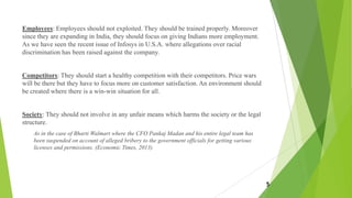 Employees: Employees should not exploited. They should be trained properly. Moreover
since they are expanding in India, they should focus on giving Indians more employment.
As we have seen the recent issue of Infosys in U.S.A. where allegations over racial
discrimination has been raised against the company.
Competitors: They should start a healthy competition with their competitors. Price wars
will be there but they have to focus more on customer satisfaction. An environment should
be created where there is a win-win situation for all.
Society: They should not involve in any unfair means which harms the society or the legal
structure.
As in the case of Bharti Walmart where the CFO Pankaj Madan and his entire legal team has
been suspended on account of alleged bribery to the government officials for getting various
licenses and permissions. (Economic Times, 2013)
5
 