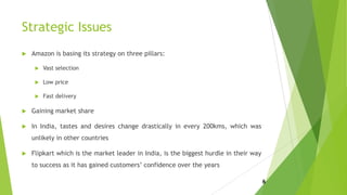 Strategic Issues
 Amazon is basing its strategy on three pillars:
 Vast selection
 Low price
 Fast delivery
 Gaining market share
 In India, tastes and desires change drastically in every 200kms, which was
unlikely in other countries
 Flipkart which is the market leader in India, is the biggest hurdle in their way
to success as it has gained customers’ confidence over the years
6
 