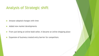 Analysis of Strategic shift
 Amazon adopted changes with time
 Added new market developments
 From just being an online book seller, it became an online shopping place
 Expansion of business created entry barrier for competitors
8
 