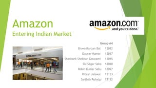 Amazon
Entering Indian Market
Group A4
Biswo Ranjan Bal 12012
Gaurav Kumar 12017
Shashank Shekhar Goswami 12045
Siv Sagar Saha 12048
Robin Kumar Sahu 12097
Ritesh Jaiswal 12153
Sarthak Rohatgi 12182
 