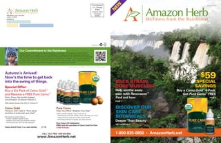 EW
                                                                                                                                        Prsrt Standard                                                           Autumn 2012
                                                                                                                                        U.S. Postage
                                                                                                                                               Paid




                                                                                                                                                                  N
                                                                                                                                          Amazon Herb
                                                                                                                                           Company
  4455 Military Trail, Suite 200                                                                                                            84199
  Jupiter, FL 33458
  MEMBER ID




                                                                                                                                        Please Recycle.




                        Our Commitment to the Rainforest
                        Amazon Herb is proud to support Indigenous Rainforest communities. Your purchase of Amazon Herb
                        products enables us to continue our work in the Rainforest by helping to provide scholarships, obtain land
                        titles and deeds, and securing the future of the Peruvian Rainforest. We have also formed an active partnership
                        with the Amazon Center for Environmental Education and Research (ACEER), a not-for-profit dedicated to
                        promoting conservation of the Amazon by fostering awareness, understanding, action, and transformation.
                        Scan for a video on how Amazon Herb is helping to support Indigenous communities.

                                                                                                   Scan using your smart phone. Download a free QR code reader.




Autumn’s Arrived!
Now’s the time to get back                                                                                                                                                                                   $59
into the swing of things.                                                                                                                                          BACK STRAIN,                           SPECIAL
Special Offer:                                                                                                                                                     SORE MUSCLES?                          SAVINGS
Buy a Six Pack of Camu Gold™                                                                                                                                       Help soothe away            Buy a Camu Gold™ 6-Pack,
and Receive a FREE Pure Camu™                                                                                                                                      pain with Recovazon™           Get Pure Camu™ FREE
Camu Camu: the world’s highest                                                                                                                                     Find out how                                     PAGE 3
concentration of natural Vitamin C
                                                                                                                                                                   PAGE 7
Offer expires October 31st, 2012 at 11:59 pm ET.


Camu Gold                                                                       Pure Camu                                                                          DISCOVER OUR
‘Amazon John’ calls it: “Pure liquid                                            Clear Your Mind • Brighten Your Day
                                                                                                                                                                   SKIN CARE
                                                                                                                                    ™

sunshine to jump start your day!”                                               USDA Certified Organic Camu Camu aids in:
Our signature product helps to:
 • Fortify a healthy immune system
                                                                                 • Maintaining emotional stability while enhancing your mood
                                                                                 • Supporting anti-aging and cardiovascular health
                                                                                 • Providing nutrition for healthy skin, hair and nails
                                                                                                                                                                   BOTANICALS
 • Enhance your mood and emotional stability
 • Flood your body with vital micronutrients
                                                                                                                                                                   Deeper Than Beauty™
                                                                                Pure Camu (30 freshpacks)
                                                                                                                                                                   SEE PAGES 16-17
                                                                                FREE with the purchase of Camu Gold Six Pack
Camu Gold 6-Pack (1 oz. each bottle)                     $ 110                  A $59 Savings.


                                                          CALL TOLL FREE 1-800-835-0850                                                                            1-800-835-0850 • AmazonHerb.net
                                                   www.AmazonHerb.net
 