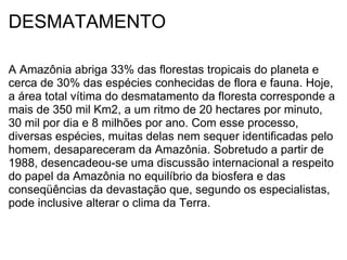DESMATAMENTO A Amazônia abriga 33% das florestas tropicais do planeta e cerca de 30% das espécies conhecidas de flora e fauna. Hoje, a área total vítima do desmatamento da floresta corresponde a mais de 350 mil Km2, a um ritmo de 20 hectares por minuto, 30 mil por dia e 8 milhões por ano. Com esse processo, diversas espécies, muitas delas nem sequer identificadas pelo homem, desapareceram da Amazônia. Sobretudo a partir de 1988, desencadeou-se uma discussão internacional a respeito do papel da Amazônia no equilíbrio da biosfera e das conseqüências da devastação que, segundo os especialistas, pode inclusive alterar o clima da Terra. 