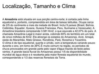 Localização, Tamanho e Clima A  Amazônia  está situada em sua porção centro-norte; é cortada pela linha equatorial e, portanto, compreendida em área de baixas latitudes. Ocupa cerca de 2/5 do continente e mais da metade do Brasil. Inclui 9 países (Brasil, Bolívia, Colômbia, Equador, Guiana, Guiana Francesa, Peru, Suriname e Venezuela). A Amazônia brasileira compreende 3.581 Km2, o que equivale a 42,07% do país. A chamada Amazônia Legal é maior ainda, cobrindo 60% do território em um total de cinco milhões de Km2. Ela abrange os estados do Amazonas, Acre, Amapá, oeste do Maranhão, Mato Grosso, Rondônia, Pará, Roraima e Tocantins. O clima é do tipo equatorial, quente e úmido, com a temperatura variando pouco durante o ano, em torno de 26ºC.É muito comum na região, os períodos de chuva provocados em grande parte pelo vapor d'água trazido do leste pelos ventos. A grande bacia fluvial do Amazonas possui 1/5 da disponibilidade mundial de água doce e é recoberta pela maior floresta equatorial do mundo, correspondendo a 1/3 das reservas florestais da Terra.   