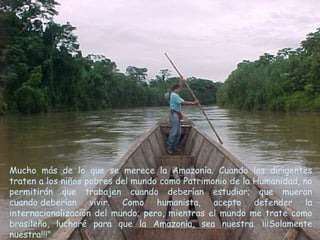 Mucho más de lo que se merece la Amazonía. Cuando los dirigentes
traten a los niños pobres del mundo como Patrimonio de la Humanidad, no
permitirán que trabajen cuando deberían estudiar; que mueran
cuando deberían vivir. Como humanista, acepto defender la
internacionalización del mundo; pero, mientras el mundo me trate como
brasileño, lucharé para que la Amazonia, sea nuestra. ¡¡¡Solamente
nuestra!!!"
 