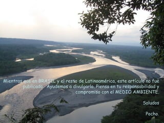 Mientras que en BRASIL y el resto de Latinoamérica, este artículo no fue
         publicado. Ayudemos a divulgarlo. Piensa en tu responsabilidad y
                                compromiso con el MEDIO AMBIENTE.

                                                                 Saludos

                                                                  Pocho.
 