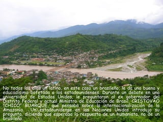No todos los días un latino, en este caso un brasileño, le da una buena y
educadísima bofetada a los estadounidenses. Durante un debate en una
universidad de Estados Unidos, le preguntaron al ex gobernador del
Distrito Federal y actual Ministro de Educación de Brasil, CRISTOVÃO
"CHICO" BUARQUE, qué pensaba sobre la internacionalización de la
Amazonía. Un estadounidense en las Naciones Unidas introdujo su
pregunta, diciendo que esperaba la respuesta de un humanista, no de un
brasileño.
 