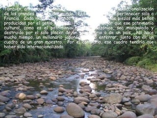 También, antes que la Amazonía, me gustaría ver la internacionalización
de los grandes museos del mundo. El Louvre no debe pertenecer sólo a
Francia. Cada museo del mundo es el guardián de las piezas más bellas
producidas por el genio humano. No se puede dejar que ese patrimonio
cultural, como es el patrimonio natural amazónico, sea manipulado y
destruido por el sólo placer de un propietario o de un país. No hace
mucho tiempo, un millonario japonés decidió enterrar, junto con él, un
cuadro de un gran maestro. Por el contrario, ese cuadro tendría que
haber sido internacionalizado.
 