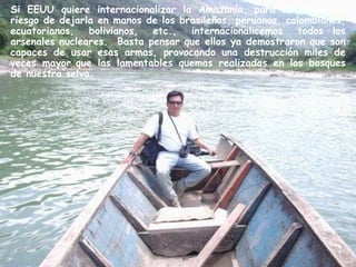 Si EEUU quiere internacionalizar la Amazonía, para no correr el
riesgo de dejarla en manos de los brasileños, peruanos, colombianos,
ecuatorianos, bolivianos, etc., internacionalicemos todos  los
arsenales nucleares. Basta pensar que ellos ya demostraron que son
capaces de usar esas armas, provocando una destrucción miles de
veces mayor que las lamentables quemas realizadas en los bosques
de nuestra selva.
 