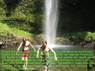 En sus discursos, los actuales candidatos a la presidencia de los Estados
Unidos han defendido la idea de internacionalizar las reservas forestales
del mundo a cambio de la deuda. Comencemos usando esa deuda para
garantizar que cada niño del mundo tenga la posibilidad de comer y de ir a
la escuela.  Internacionalicemos a los niños, tratándolos a todos ellos sin
importar el país donde nacieron, como patrimonio que merecen los
cuidados del mundo entero.
 