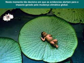Neste momento tão decisivo em que as evidencias alertam para o impacto gerado pela mudança climática global. 