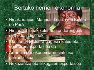 Bertako herrien ekonomia
• Hiriak: iquitos, Manaos, Leticia eta Belém
  do Pará
• Hiritar gehienak kolonoen ondorengoak
  dira edo indigenak
• Ekonomia jarduera nagusia katxo eta
  egurraren exportazioa da
• Arrantza ere ekonomiaren zati oso
  garrantzitsua
• Nekazaritza eta elikagaien exportazioa
 