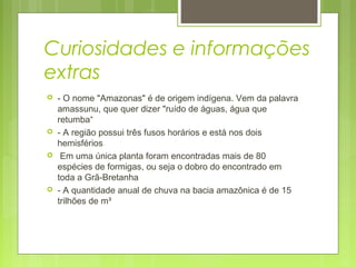 Curiosidades e informações
extras
 - O nome "Amazonas" é de origem indígena. Vem da palavra
amassunu, que quer dizer "ruído de águas, água que
retumba“
 - A região possui três fusos horários e está nos dois
hemisférios
  Em uma única planta foram encontradas mais de 80
espécies de formigas, ou seja o dobro do encontrado em
toda a Grã-Bretanha
 - A quantidade anual de chuva na bacia amazônica é de 15
trilhões de m³
 
