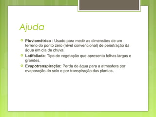 Ajuda
 Pluviométrico : Usado para medir as dimensões de um
terreno do ponto zero (nível convencional) de penetração da
água em dia de chuva.
 Latifoliada: Tipo de vegetação que apresenta folhas largas e
grandes.
 Evapotranspiração: Perda de água para a atmosfera por
evaporação do solo e por transpiração das plantas.
 