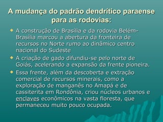 A mudança do padrão dendrítico paraenseA mudança do padrão dendrítico paraense
para as rodovias:para as rodovias:
 A construção de Brasília e da rodovia Belém-A construção de Brasília e da rodovia Belém-
Brasília marcou a abertura da fronteira deBrasília marcou a abertura da fronteira de
recursos no Norte rumo ao dinâmico centrorecursos no Norte rumo ao dinâmico centro
nacional do Sudestenacional do Sudeste
 A criação de gado difundiu-se pelo norte deA criação de gado difundiu-se pelo norte de
Goiás, acelerando a expansão da frente pioneira.Goiás, acelerando a expansão da frente pioneira.
 Essa frente, além da descoberta e extraçãoEssa frente, além da descoberta e extração
comercial de recursos minerais, como acomercial de recursos minerais, como a
exploração de manganês no Amapá e deexploração de manganês no Amapá e de
cassiterita em Rondônia, criou núcleos urbanos ecassiterita em Rondônia, criou núcleos urbanos e
enclavesenclaves econômicos na vasta floresta, queeconômicos na vasta floresta, que
permaneceu muito pouco ocupada.permaneceu muito pouco ocupada.
 