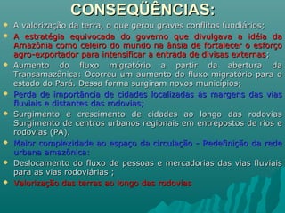 CONSEQÜÊNCIAS:CONSEQÜÊNCIAS:
 A valorização da terra, o que gerou graves conflitos fundiários;A valorização da terra, o que gerou graves conflitos fundiários;
 A estratégia equivocada do governo que divulgava a idéia daA estratégia equivocada do governo que divulgava a idéia da
Amazônia como celeiro do mundo na ânsia de fortalecer o esforçoAmazônia como celeiro do mundo na ânsia de fortalecer o esforço
agro-exportador para intensificar a entrada de divisas externasagro-exportador para intensificar a entrada de divisas externas;;
 Aumento do fluxo migratório a partir da abertura daAumento do fluxo migratório a partir da abertura da
Transamazônica: Ocorreu um aumento do fluxo migratório para oTransamazônica: Ocorreu um aumento do fluxo migratório para o
estado do Pará. Dessa forma surgiram novos municípios;estado do Pará. Dessa forma surgiram novos municípios;
 Perda de importância de cidades localizadas às margens das viasPerda de importância de cidades localizadas às margens das vias
fluviais e distantes das rodovias;fluviais e distantes das rodovias;
 Surgimento e crescimento de cidades ao longo das rodoviasSurgimento e crescimento de cidades ao longo das rodovias
Surgimento de centros urbanos regionais em entrepostos de rios eSurgimento de centros urbanos regionais em entrepostos de rios e
rodovias (PA).rodovias (PA).
 Maior complexidade ao espaço da circulação - Redefinição da redeMaior complexidade ao espaço da circulação - Redefinição da rede
urbana amazônica:urbana amazônica:
 Deslocamento do fluxo de pessoas e mercadorias das vias fluviaisDeslocamento do fluxo de pessoas e mercadorias das vias fluviais
para as vias rodoviárias ;para as vias rodoviárias ;
 Valorização das terras ao longo das rodoviasValorização das terras ao longo das rodovias
 
