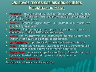 Os novos atores sociais dos conflitosOs novos atores sociais dos conflitos
fundiários no Pará:fundiários no Pará:
 Posseiros:Posseiros: Trabalhadores rurais que têm a posse da terra, masTrabalhadores rurais que têm a posse da terra, mas
não tem um documento oficial que prove que eles são os donos ounão tem um documento oficial que prove que eles são os donos ou
proprietários da terra;proprietários da terra;
 Colonos:Colonos: Pequenos agricultores, ou pessoas que atuam emPequenos agricultores, ou pessoas que atuam em
projetos agropastoris;projetos agropastoris;
 Grileiros:Grileiros: Pessoas que se apropriam ilegalmente de terras ePessoas que se apropriam ilegalmente de terras e
apresentam títulos falsificados das mesmas;apresentam títulos falsificados das mesmas;
 Gatos:Gatos: são responsáveis pela contratação da mão-de-obra parasão responsáveis pela contratação da mão-de-obra para
trabalhar em fazendas ou projetos econômicos.trabalhar em fazendas ou projetos econômicos.
 Latifundiários:Latifundiários:proprietários de grandes extensões de terras;proprietários de grandes extensões de terras;
 Peões:Peões: Trabalhadores braçais que recebem baixa remuneração e,Trabalhadores braçais que recebem baixa remuneração e,
muitas vezes não tem a carteira de trabalho assinada;muitas vezes não tem a carteira de trabalho assinada;
 Empresários:Empresários: pessoas com poder econômico, donas de terras epessoas com poder econômico, donas de terras e
ligadas a atividades voltadas para a obtenção de lucro;ligadas a atividades voltadas para a obtenção de lucro;
 POVOS DA FLORESTA:POVOS DA FLORESTA:
Indígenas, Castanheiros e seringueirosIndígenas, Castanheiros e seringueiros
 