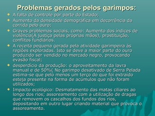 Problemas gerados pelos garimpos:Problemas gerados pelos garimpos:
 A falta de controle por parte do Estado;A falta de controle por parte do Estado;
 Aumento da densidade demográfica em decorrência daAumento da densidade demográfica em decorrência da
corrida pelo ouro;corrida pelo ouro;
 Graves problemas sociais, como: Aumento dos índices deGraves problemas sociais, como: Aumento dos índices de
violência(A justiça pelas próprias mãos), prostituição,violência(A justiça pelas próprias mãos), prostituição,
conflitos fundiários.conflitos fundiários.
 A receita pequena gerada pela atividade garimpeira ásA receita pequena gerada pela atividade garimpeira ás
regiões exploradas. Isto se deve a maior parte do ouroregiões exploradas. Isto se deve a maior parte do ouro
produzido ser vendido no mercado negro, provocandoproduzido ser vendido no mercado negro, provocando
evasão fiscal;evasão fiscal;
 desperdício da produção: o aproveitamento da lavradesperdício da produção: o aproveitamento da lavra
manual e de 50%( No garimpo desativado de Serra Peladamanual e de 50%( No garimpo desativado de Serra Pelada
estima-se que pelo menos um terço do que foi extraídoestima-se que pelo menos um terço do que foi extraído
esteja presente na forma de acúmulos que não foramesteja presente na forma de acúmulos que não foram
utilizados;utilizados;
 Impacto ecológico: Desmatamento das matas ciliares aoImpacto ecológico: Desmatamento das matas ciliares ao
longo dos rios; assoreamento com a utilização de dragaslongo dos rios; assoreamento com a utilização de dragas
que removem os cascalhos dos fundos dos rios,que removem os cascalhos dos fundos dos rios,
depositando em outro lugar criando material que provoca odepositando em outro lugar criando material que provoca o
assoreamento.assoreamento.
 