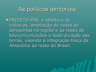 As políticas territoriais:As políticas territoriais:
 PROJETO PIN: a abertura dePROJETO PIN: a abertura de
rodovias, ampliação de redes derodovias, ampliação de redes de
aeroportos na região e as redes deaeroportos na região e as redes de
telecomunicações e federalização dastelecomunicações e federalização das
terras, visando a integração física daterras, visando a integração física da
Amazônia ao resto do Brasil;Amazônia ao resto do Brasil;
 