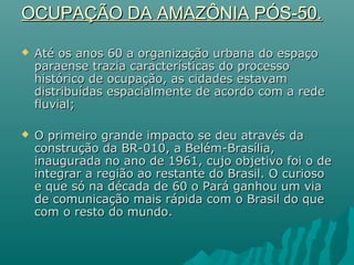 OCUPAÇÃO DA AMAZÔNIA PÓS-50.OCUPAÇÃO DA AMAZÔNIA PÓS-50.
 Até os anos 60 a organização urbana do espaçoAté os anos 60 a organização urbana do espaço
paraense trazia características do processoparaense trazia características do processo
histórico de ocupação, as cidades estavamhistórico de ocupação, as cidades estavam
distribuídas espacialmente de acordo com a rededistribuídas espacialmente de acordo com a rede
fluvial;fluvial;
 O primeiro grande impacto se deu através daO primeiro grande impacto se deu através da
construção da BR-010, a Belém-Brasília,construção da BR-010, a Belém-Brasília,
inaugurada no ano de 1961, cujo objetivo foi o deinaugurada no ano de 1961, cujo objetivo foi o de
integrar a região ao restante do Brasil. O curiosointegrar a região ao restante do Brasil. O curioso
e que só na década de 60 o Pará ganhou um viae que só na década de 60 o Pará ganhou um via
de comunicação mais rápida com o Brasil do quede comunicação mais rápida com o Brasil do que
com o resto do mundo.com o resto do mundo.
 