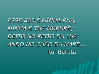 ESSE RIO É MINHA RUA,ESSE RIO É MINHA RUA,
MINHA E TUA MURURÉ;MINHA E TUA MURURÉ;
DEITO NO PEITO DA LUADEITO NO PEITO DA LUA
ANDO NO CHÃO DA MARÉ...ANDO NO CHÃO DA MARÉ...
Rui Barata.Rui Barata.
 
