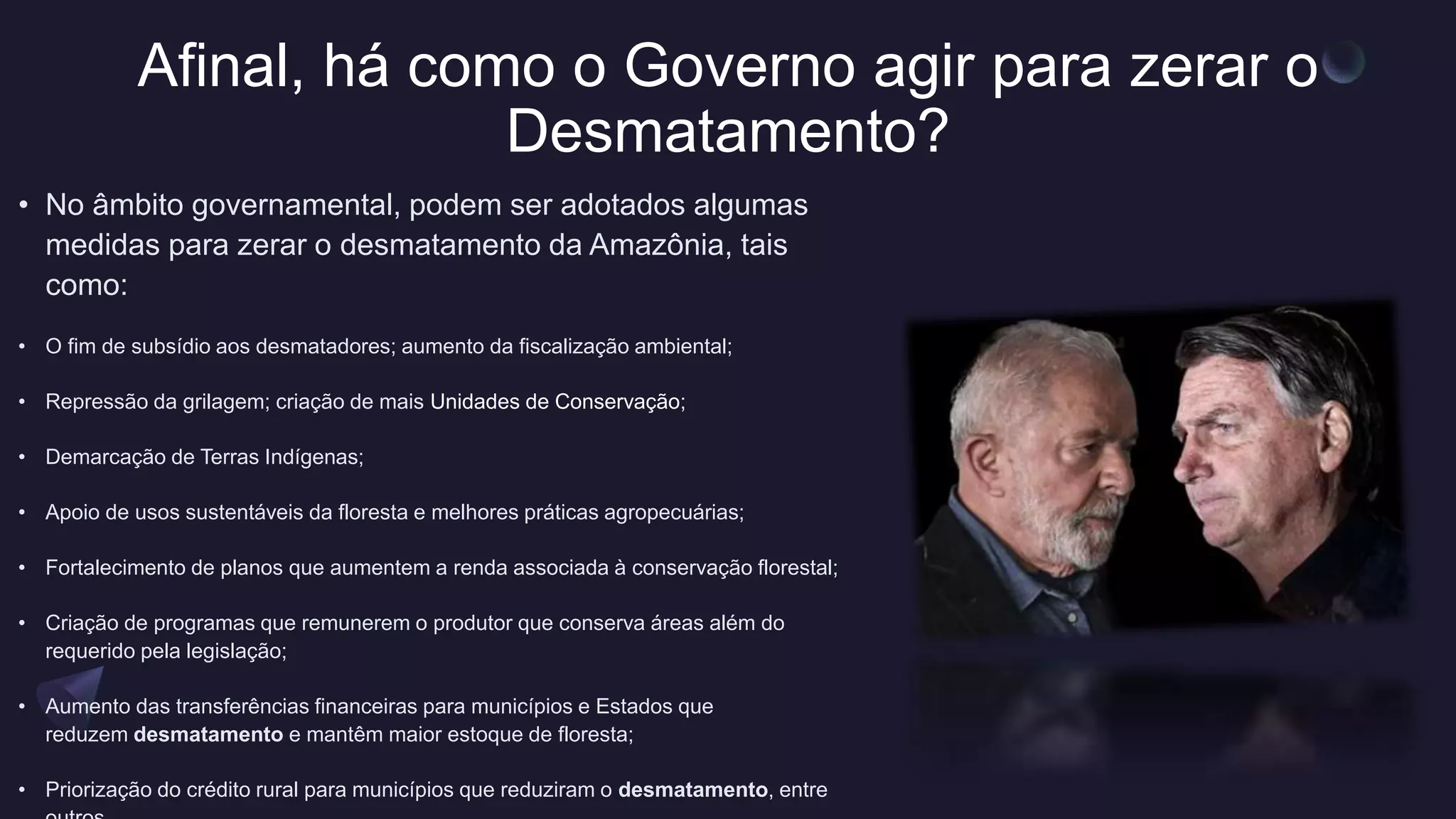 Afinal, há como o Governo agir para zerar o
Desmatamento?
• No âmbito governamental, podem ser adotados algumas
medidas para zerar o desmatamento da Amazônia, tais
como:
• O fim de subsídio aos desmatadores; aumento da fiscalização ambiental;
• Repressão da grilagem; criação de mais Unidades de Conservação;
• Demarcação de Terras Indígenas;
• Apoio de usos sustentáveis da floresta e melhores práticas agropecuárias;
• Fortalecimento de planos que aumentem a renda associada à conservação florestal;
• Criação de programas que remunerem o produtor que conserva áreas além do
requerido pela legislação;
• Aumento das transferências financeiras para municípios e Estados que
reduzem desmatamento e mantêm maior estoque de floresta;
• Priorização do crédito rural para municípios que reduziram o desmatamento, entre
 