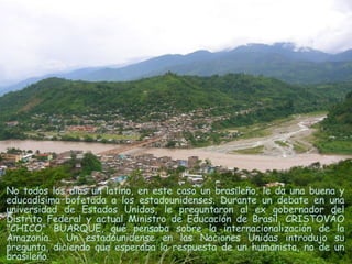 No todos los días un latino, en este caso un brasileño, le da una buena y educadísima bofetada a los estadounidenses. Durante un debate   en una universidad de Estados Unidos, le preguntaron al ex gobernador del Distrito Federal y actual Ministro de Educación de Brasil, CRISTOVÃO "CHICO" BUARQUE, qué pensaba sobre la internacionalización de la Amazonía.  Un estadounidense en las Naciones Unidas introdujo su pregunta, diciendo que esperaba la respuesta de un humanista, no de un brasileño.  