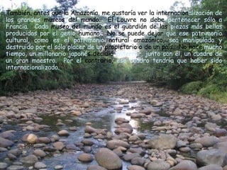 También, antes que la Amazonía, me gustaría ver la internacion alización de los grandes  museos del mundo.  El Louvre no debe  pertenecer sólo a   Francia.  Cada  museo del mundo es el guardián de las  piezas más bellas   producidas por el genio  humano.  No se puede dejar  que ese patrimonio   cultural, como es el patrimonio  natural amazónico,  sea manipulado y   destruido por el sólo placer de un  propietario o de un país.  No hace  mucho tiempo, un millonario japoné s decidió  enterrar, junto con él, un   cuadro de un gran maestro.  Por el  contrario,  ese cuadro tendría que haber sido internacionalizado.   