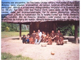 Durante ese encuentro, las Naciones Unidas estuvo realizando el Foro Del Milenio, pero algunos presidentes de países tuvieron dificultades para participar, debido a situaciones desagradables surgidas en la frontera de los EE.UU. Por eso, creo que Nueva York, como sede de las Naciones Unidas, debe ser internacionalizada. Por lo menos Manhattan debería pertenecer a toda la humanidad. De la misma forma que París, Venecia, Roma, Londres, Río de Janeiro, Brasilia... cada ciudad, con su belleza específica, su historia del mundo, debería pertenecer al mundo entero.  