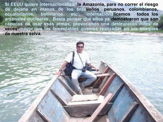 Si EEUU quiere internacionalizar  la Amazonía, para no correr el riesgo  de   dejarla en manos de los bras ileños ,  peruanos, colombianos,  ecuatorianos, bolivianos, etc., internaciona licemos todos  los  arsenales nucleares.  Basta pensar que ellos ya  demostraron que son  capaces de usar esas armas, provocando una destrucción miles de  veces  mayor que las lamentables quemas realizadas en los bosques  de   nuestra selva.   