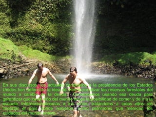 En sus discursos, los actuales candidatos a la presidencia de los Estados Unidos han defendido la idea de internacionalizar las reservas forestales del mundo a cambio de la deuda.  Comencemos usando esa deuda para garantizar que cada niño del mundo tenga la posibilidad de comer y de ir a la escuela.  Internacionalicemos a los niños, tratándolos a todos ellos sin importar el país donde nacieron, como patrimonio que merecen los cuidados del mundo entero.  