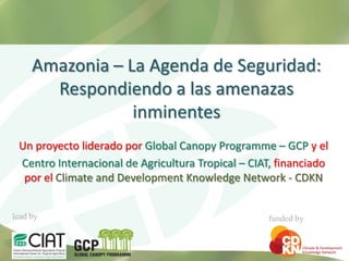 Amazonia – La Agenda de Seguridad:
       Respondiendo a las amenazas
                 inminentes
 Un proyecto liderado por Global Canopy Programme – GCP y el
 Centro Internacional de Agricultura Tropical – CIAT, financiado
  por el Climate and Development Knowledge Network - CDKN


lead by                                            funded by
 