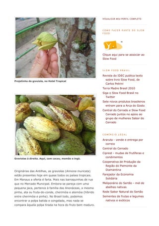 VIS UA LIZA R MEU PERF IL C OMPL ETO




                                                             COMO FAZER PARTE DO SLOW
                                                             FOOD




                                                             Clique aqui para se associar ao
                                                             Slow Food



                                                             SLOW FOOD BRASIL

                                                             Revista do IDEC publica texto
                                                               sobre livro Slow Food, de
Projetinho de graviola, no Hotel Tropical
                                                               Carlos Petrini
                                                             Terra Madre Brasil 2010
                                                             Siga o Slow Food Brasil no
                                                               Twitter
                                                             Sete novos produtos brasileiros
                                                               entram para a Arca do Gosto
                                                             Central do Cerrado e Slow Food
                                                               Cerrado juntos no apoio ao
                                                               grupo de mulheres Sabor do
                                                               Cerrado



                                                             COMÉRCIO LEGAL

                                                             Araruta - vende e entrega por
                                                               correio
                                                             Central do Cerrado
                                                             Ciprest - mudas de frutíferas e

Graviolas à direita. Aqui, com cacau, mamão e ingá.
                                                               condimentos
                                                             Cooperativa de Produção da
                                                               Região do Piemonte da
Originárias das Antilhas, as graviolas (Annona muricata)       Diamantina

estão presentes hoje em quase todos os países tropicais.     Farejador da Economia
Em Manaus a oferta é farta. Mais nas barraquinhas de rua       Solidária

que no Mercado Municipal. Embora se pareça com uma           Meliponário do Sertão - mel de
pequena jaca, pertence à família das Anonáceas, a mesma        abelhas nativas
pinha, ata ou fruta-do-conde, cherimóia e atemóia (híbrido   Rede Sabor Natural do Sertão
entre cherimóia e pinha). No Brasil todo, podemos            Sementes de frutas e legumes
encontrar a polpa batida e congelada, mas nada se              nativos e exóticos
compara àquela polpa tirada na hora do fruto bem maduro.
 