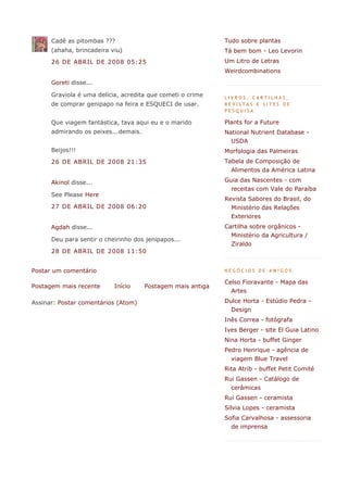 Cadê as pitombas ???                                   Tudo sobre plantas
      (ahaha, brincadeira viu)                               Tá bem bom - Leo Levorin
      26 DE ABRIL DE 2008 05:25                              Um Litro de Letras
                                                             Weirdcombinations
      Goreti disse...

      Graviola é uma delícia, acredita que cometi o crime    LIVROS, CARTILHAS,
      de comprar genipapo na feira e ESQUECI de usar.        REVISTAS E SITES DE
                                                             PESQUISA

      Que viagem fantástica, tava aqui eu e o marido         Plants for a Future
      admirando os peixes...demais.                          National Nutrient Database -
                                                               USDA
      Beijos!!!                                              Morfologia das Palmeiras
      26 DE ABRIL DE 2008 21:35                              Tabela de Composição de
                                                               Alimentos da América Latina

      Akinol disse...                                        Guia das Nascentes - com
                                                               receitas com Vale do Paraíba
      See Please Here
                                                             Revista Sabores do Brasil, do
      27 DE ABRIL DE 2008 06:20                                Ministério das Relações
                                                               Exteriores
      Agdah disse...                                         Cartilha sobre orgânicos -
                                                               Ministério da Agricultura /
      Deu para sentir o cheirinho dos jenipapos...
                                                               Ziraldo
      28 DE ABRIL DE 2008 11:50


Postar um comentário                                         NEGÓCIOS DE AMIGOS

                                                             Celso Fioravante - Mapa das
Postagem mais recente      Início     Postagem mais antiga
                                                               Artes

Assinar: Postar comentários (Atom)                           Dulce Horta - Estúdio Pedra -
                                                               Design
                                                             Inês Correa - fotógrafa
                                                             Ives Berger - site El Guia Latino
                                                             Nina Horta - buffet Ginger
                                                             Pedro Henrique - agência de
                                                               viagem Blue Travel
                                                             Rita Atrib - buffet Petit Comité
                                                             Rui Gassen - Catálogo de
                                                               cerâmicas
                                                             Rui Gassen - ceramista
                                                             Silvia Lopes - ceramista
                                                             Sofia Carvalhosa - assessoria
                                                               de imprensa
 