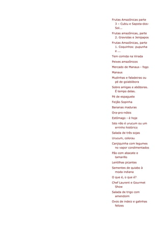 Frutas Amazônicas parte
  3 – Cubiu e Sapota-dos-
  Sol...
Frutas amazônicas, parte
  2. Graviolas e Jenipapos
Frutas Amazônicas, parte
  1. Coquinhos: pupunha
  e ...
Tem comida na Virada
Peixes amazônicos
Mercado de Manaus - fogo
Manaus
Mudinhas e faladeiras ou
  pé de goiabóbora
Sobre amigas e abóboras.
  É tempo delas.
Pé de espaguete
Feijão Sopinha
Bananas maduras
Ora-pro-nóbis
Estômago - é hoje
Isto não é urucum ou um
  errinho histórico
Salada de três sojas
Urucum, colorau
Canjiquinha com legumes
  no vapor condimentados
Pão com abacate e
  tamarillo
Lentilhas picantes
Sementes de quiabo à
  moda indiana
O que é, o que é?
Chef Laurent e Gourmet
  Show
Salada de trigo com
  amendoim
Ovos de indeiz e galinhas
  felizes
 