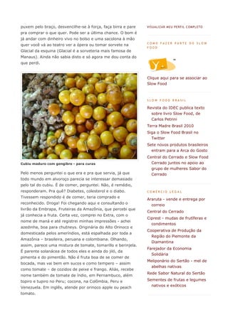 puxem pelo braço, desvencilhe-se à força, faça birra e pare   VIS UA LIZA R MEU PERF IL C OMPL ETO

pra comprar o que quer. Pode ser a última chance. O bom é
já andar com dinheiro vivo no bolso e uma sacolona à mão
                                                              COMO FAZER PARTE DO SLOW
quer você vá ao teatro ver a ópera ou tomar sorvete na
                                                              FOOD
Glacial da esquina (Glacial é a sorveteria mais famosa de
Manaus). Ainda não sabia disto e só agora me dou conta do
que perdi.


                                                              Clique aqui para se associar ao
                                                              Slow Food



                                                              SLOW FOOD BRASIL

                                                              Revista do IDEC publica texto
                                                                sobre livro Slow Food, de
                                                                Carlos Petrini
                                                              Terra Madre Brasil 2010
                                                              Siga o Slow Food Brasil no
                                                                Twitter
                                                              Sete novos produtos brasileiros
                                                                entram para a Arca do Gosto
                                                              Central do Cerrado e Slow Food
Cubiu maduro com gengibre - para curas                          Cerrado juntos no apoio ao
                                                                grupo de mulheres Sabor do
Pelo menos perguntei o que era e pra que servia, já que         Cerrado
todo mundo em alvoroço parecia se interessar demasiado
pelo tal do cubiu. É de comer, perguntei. Não, é remédio,
responderam. Pra quê? Diabetes, colesterol e o diabo.         COMÉRCIO LEGAL
Tivessem respondido é de comer, teria comprado e
                                                              Araruta - vende e entrega por
reconhecido. Droga! Foi chegando aqui e consultando o           correio
livrão da Embrapa, Fruteiras da Amazônia, que percebi que
                                                              Central do Cerrado
já conhecia a fruta. Certa vez, comprei no Extra, com o
                                                              Ciprest - mudas de frutíferas e
nome de maná e até registrei minhas impressões - achei
                                                                condimentos
azedinha, boa para chutneys. Originária do Alto Orinoco e
                                                              Cooperativa de Produção da
domesticada pelos ameríndios, está espalhada por toda a
                                                                Região do Piemonte da
Amazônia – brasileira, peruana e colombiana. Olhando,
                                                                Diamantina
assim, parece uma mistura de tomate, tomarillo e berinjela.
                                                              Farejador da Economia
É parente solanácea de todos eles e ainda do jiló, da
                                                                Solidária
pimenta e do pimentão. Não é fruta boa de se comer de
                                                              Meliponário do Sertão - mel de
bocada, mas vai bem em sucos e como tempero – assim
                                                                abelhas nativas
como tomate – de cozidos de peixe e frango. Aliás, recebe
                                                              Rede Sabor Natural do Sertão
nome também de tomate de índio, em Pernambuco, além
topiro e tupiro no Peru; cocona, na Colômbia, Peru e          Sementes de frutas e legumes
                                                                nativos e exóticos
Venezuela. Em inglês, atende por orinoco apple ou peach
tomato.
 