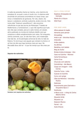 VALE A PENA ESPIAR
A razão da panacéia chama-se niacina, uma vitamina do
complexo B, na qual o cubiu é muito rico. A vitamina está         Espécies Ameaçadas de
envolvida em processos enzimáticos no nosso corpo, que              Extinção
inclui o metabolismo de gorduras. Por isto, dizem, faz            Plants for a Future
baixar o colesterol, controla a glicemia, ácido úrico etc. Pelo   Wild Food
nome dela “Solanum sessiliflorum”, não encontrei
referências no pai dos burros da fitoterapia “Tratado de
fitofármacos y nutracéuticos”, o que não significa que tudo       POR ONDE ANDO

isto não seja verdade, pois já vi pelo menos um estudo            Alhos passas & maçãs
sério publicado na revista do Instituto Adolfo Lutz que           Alimento para pensar
comprova o efeito antiglicemiante com ratos. Por enquanto,        Amuseblog
vamos comendo, que, se não fizer bem, com moderação
                                                                  Ando a pé - Veronika Paulics
mal não faz. Já há plantação comercial do dito no Vale do
                                                                  Arboretto
Ribeira. Foi de lá que veio aquele que comprei no Extra e é
                                                                  Ardeu-padaria
só ficar de olho que logo teremos mais por aqui. No
Mercadão deve até ter - é que faz tempo que não ando por          As últimas

lá.                                                               Bacalhau com batata
                                                                  Blog do Duilio
                                                                  Brotas brotos brotoejas - Ana
Sapota-do-solimões
                                                                  Caos na Cozinha - Mariana
                                                                  Carla Pernambuco
                                                                  Carne Crua
                                                                  Chucrute com salsicha
                                                                  Comidinhas - Ale Blanco
                                                                  Corpo em Imagem - Inês
                                                                    Correa
                                                                  Cozinha Turca - Lidia
                                                                  Cuecas na Cozinha
                                                                  Curry com ginga
                                                                  Cães da Memória - Veronika
                                                                    Paulics
                                                                  Dadivosa
                                                                  Divertimento para Clarinete e
                                                                    Orquestra Opus 2
                                                                  Doidivana
Goiabas com sapotas-do-solimões                                   e-Boca Livre - o blog do Carlos
                                                                    Alberto Dória
                                                                  Eduardo Girão
                                                                  Eduardo Luz
                                                                  Estacion Mexico
                                                                  Farnel - Lili
                                                                  Guta Chaves
 