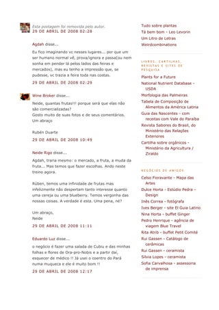 Esta postagem foi removida pelo autor.               Tudo sobre plantas
29 DE ABRIL DE 2008 02:28                            Tá bem bom - Leo Levorin
                                                     Um Litro de Letras
Agdah disse...                                       Weirdcombinations
Eu fico imaginando vc nesses lugares... por que um
ser humano normal vê, prova/ignora e passa(ou nem
                                                     LIVROS, CARTILHAS,
sonha em pender lá pelos lados das feiras e          REVISTAS E SITES DE
mercados), mas eu tenho a impressão que, se          PESQUISA
pudesse, vc trazia a feira toda nas costas.          Plants for a Future
29 DE ABRIL DE 2008 02:29                            National Nutrient Database -
                                                       USDA
Wine Broker disse...                                 Morfologia das Palmeiras

Neide, quantas frutas!!! porque será que elas não    Tabela de Composição de
                                                       Alimentos da América Latina
são comercializadas?
Gosto muito de suas fotos e de seus comentários.     Guia das Nascentes - com
Um abraço                                              receitas com Vale do Paraíba
                                                     Revista Sabores do Brasil, do
Rubén Duarte                                           Ministério das Relações
                                                       Exteriores
29 DE ABRIL DE 2008 10:49
                                                     Cartilha sobre orgânicos -
                                                       Ministério da Agricultura /
Neide Rigo disse...                                    Ziraldo
Agdah, traria mesmo: o mercado, a fruta, a muda da
fruta... Mas temos que fazer escolhas. Ando neste
                                                     NEGÓCIOS DE AMIGOS
treino agora.
                                                     Celso Fioravante - Mapa das
Rúben, temos uma infinidade de frutas mas              Artes
infelizmente não despertam tanto interesse quanto    Dulce Horta - Estúdio Pedra -
uma cereja ou uma blueberry. Temos vergonha das        Design
nossas coisas. A verdade é esta. Uma pena, né?       Inês Correa - fotógrafa
                                                     Ives Berger - site El Guia Latino
Um abraço,                                           Nina Horta - buffet Ginger
Neide
                                                     Pedro Henrique - agência de
29 DE ABRIL DE 2008 11:11                              viagem Blue Travel
                                                     Rita Atrib - buffet Petit Comité
Eduardo Luz disse...                                 Rui Gassen - Catálogo de
                                                       cerâmicas
o negócio é fazer uma salada de Cubiu e das minhas
folhas e flores de Ora-pro-Nobis e a partir daí,     Rui Gassen - ceramista

esquecer de médico !! Já usei o coentro do Pará      Silvia Lopes - ceramista
numa muqueca e ele é muito bom !!                    Sofia Carvalhosa - assessoria
                                                       de imprensa
29 DE ABRIL DE 2008 12:17
 