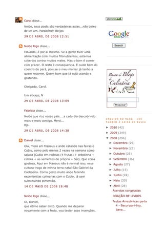 Carol disse...

Neide, seus posts são verdadeiras aulas...não deixo
de ler um. Parabéns!! Beijos

29 DE ABRIL DE 2008 12:51


Neide Rigo disse...                                        Search

Eduardo, é por aí mesmo. Se a gente tiver uma
alimentação com muitos fitonutrientes, estamos
cobertos contra muitos males. Mas o bom é comer
com prazer. O resto é consequencia. E cuide bem do
coentro do pará, pois se o meu morrer já tenho a
quem recorrer. Quem bom que já está usando e
gostando.


Obrigada, Carol.


Um abraço, N

29 DE ABRIL DE 2008 13:09


Fabrícia disse...

Neide que rico nosso país....a cada dia descobrindo
                                                      ARQUIVO DO BLOG - USE
mais e mais contigo. Merci...                         TAMBÉM A CAIXA DE BUSCA
Bjs.
                                                      ► 2010 (42)
29 DE ABRIL DE 2008 14:38
                                                      ► 2009 (349)
                                                      ▼ 2008 (296)
Daniel disse...
                                                       ► Dezembro (29)
Olá, moro em Manaus e ando catando nas feiras o
                                                       ► Novembro (23)
Cubiu, como pelo menos 2 vezes na semana como
salada (Cubio em rodelas (4 frutas) + cebolinha +      ► Outubro (25)

cebola + as sementes do próprio + Sal). Que coisa      ► Setembro (36)
gostosa, Aqui em Manaus não é normal isso, essa        ► Agosto (27)
cultura trago de minha terra natal São Gabriel da
                                                       ► Julho (15)
Cachoeira. Como gosto muito ando fazendo
                                                       ► Junho (24)
experiencias culinarias com o Cubio, já usei
substituindo pimentão.                                 ► Maio (20)

14 DE MAIO DE 2008 18:48                               ▼ Abril (28)
                                                          Acerolas congeladas
Neide Rigo disse...                                       DOAÇÃO DE LIVROS

Oi, Daniel,                                               Frutas Amazônicas parte
que ótimo saber disto. Quando me deparar                    4 - Bacuripari-liso,
novamente com a fruta, vou testar suas invenções.           bana...
 