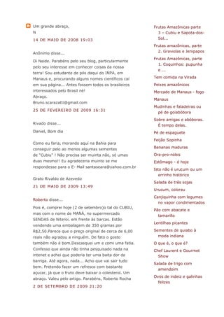 Um grande abraço,                                     Frutas Amazônicas parte
N                                                       3 – Cubiu e Sapota-dos-
14 DE MAIO DE 2008 19:03                                Sol...
                                                      Frutas amazônicas, parte
Anônimo disse...                                        2. Graviolas e Jenipapos
                                                      Frutas Amazônicas, parte
Oi Neide. Parabéns pelo seu blog, particularmente
                                                        1. Coquinhos: pupunha
pelo seu interesse em conhecer coisas da nossa
                                                        e ...
terra! Sou estudante de pós daqui do INPA, em
Manaus e, procurando alguns nomes científicos caí     Tem comida na Virada
em sua página... Antes fossem todos os brasileiros    Peixes amazônicos
interessados pelo Brasil né!                          Mercado de Manaus - fogo
Abraço.
                                                      Manaus
Bruno.scarazatti@gmail.com
                                                      Mudinhas e faladeiras ou
25 DE FEVEREIRO DE 2009 16:31
                                                        pé de goiabóbora
                                                      Sobre amigas e abóboras.
Rivado disse...                                         É tempo delas.
Daniel, Bom dia                                       Pé de espaguete
                                                      Feijão Sopinha
Como eu faria, morando aquí na Bahia para
conseguir pelo ao menos algumas sementes              Bananas maduras

de "Cubiu" ! Não precisa ser muinta não, só umas      Ora-pro-nóbis
duas mesmo!! Eu agradeceria muinto se me              Estômago - é hoje
respondesse para o E- Mail santaseara@yahoo.com.br
                                                      Isto não é urucum ou um
                                                        errinho histórico
Grato Rivaldo de Azevedo
                                                      Salada de três sojas
21 DE MAIO DE 2009 13:49
                                                      Urucum, colorau
                                                      Canjiquinha com legumes
Roberto disse...
                                                        no vapor condimentados
Pois é, comprei hoje (2 de setembro)o tal do CUBIU,
                                                      Pão com abacate e
mas com o nome de MANÁ, no supermercado
                                                        tamarillo
SENDAS de Niteroi. em frente às barcas. Estão
                                                      Lentilhas picantes
vendendo uma embalagem de 350 gramas por
R$2,50.Parece que o preço original de cerca de 6,00   Sementes de quiabo à
reais não agradou a ninguém. De fato o gosto            moda indiana
também não é bom.Descasquei um e comi uma fatia.      O que é, o que é?
Confesso que ainda não tinha pesquisado nada na       Chef Laurent e Gourmet
intenet e achei que poderia ter uma baita dor de        Show
barriga. Até agora, nada... Acho que vai sair tudo
                                                      Salada de trigo com
bem. Pretendo fazer um refresco com bastante
                                                        amendoim
açucar, já que o fruto deve baixar o colesterol. Um
                                                      Ovos de indeiz e galinhas
abraço. Valeu pelo artigo. Parabéns, Roberto Rocha
                                                        felizes
2 DE SETEMBRO DE 2009 21:20
 