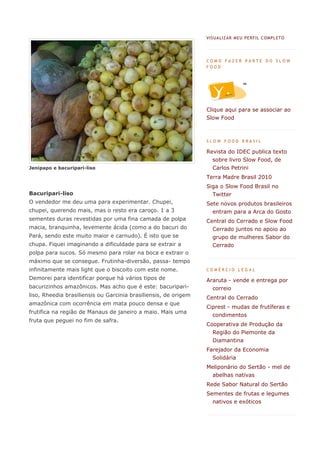 VIS UA LIZA R MEU PERF IL C OMPL ETO




                                                                 COMO FAZER PARTE DO SLOW
                                                                 FOOD




                                                                 Clique aqui para se associar ao
                                                                 Slow Food



                                                                 SLOW FOOD BRASIL

                                                                 Revista do IDEC publica texto
                                                                   sobre livro Slow Food, de
Jenipapo e bacuripari-liso                                         Carlos Petrini
                                                                 Terra Madre Brasil 2010
                                                                 Siga o Slow Food Brasil no
Bacuripari-liso                                                    Twitter
O vendedor me deu uma para experimentar. Chupei,                 Sete novos produtos brasileiros
chupei, querendo mais, mas o resto era caroço. 1 a 3               entram para a Arca do Gosto
sementes duras revestidas por uma fina camada de polpa           Central do Cerrado e Slow Food
macia, branquinha, levemente ácida (como a do bacuri do            Cerrado juntos no apoio ao
Pará, sendo este muito maior e carnudo). É isto que se             grupo de mulheres Sabor do
chupa. Fiquei imaginando a dificuldade para se extrair a           Cerrado
polpa para sucos. Só mesmo para rolar na boca e extrair o
máximo que se consegue. Frutinha-diversão, passa- tempo
infinitamente mais light que o biscoito com este nome.           COMÉRCIO LEGAL

Demorei para identificar porque há vários tipos de               Araruta - vende e entrega por
bacurizinhos amazônicos. Mas acho que é este: bacuripari-          correio
liso, Rheedia brasiliensis ou Garcinia brasiliensis, de origem   Central do Cerrado
amazônica com ocorrência em mata pouco densa e que
                                                                 Ciprest - mudas de frutíferas e
frutifica na região de Manaus de janeiro a maio. Mais uma
                                                                   condimentos
fruta que peguei no fim de safra.
                                                                 Cooperativa de Produção da
                                                                   Região do Piemonte da
                                                                   Diamantina
                                                                 Farejador da Economia
                                                                   Solidária
                                                                 Meliponário do Sertão - mel de
                                                                   abelhas nativas
                                                                 Rede Sabor Natural do Sertão
                                                                 Sementes de frutas e legumes
                                                                   nativos e exóticos
 