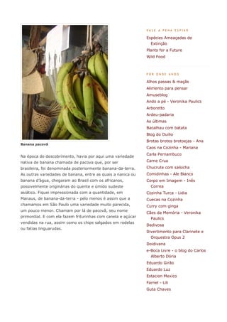 VALE A PENA ESPIAR

                                                              Espécies Ameaçadas de
                                                                Extinção
                                                              Plants for a Future
                                                              Wild Food



                                                              POR ONDE ANDO

                                                              Alhos passas & maçãs
                                                              Alimento para pensar
                                                              Amuseblog
                                                              Ando a pé - Veronika Paulics
                                                              Arboretto
                                                              Ardeu-padaria
                                                              As últimas
                                                              Bacalhau com batata
                                                              Blog do Duilio
                                                              Brotas brotos brotoejas - Ana
Banana pacovã
                                                              Caos na Cozinha - Mariana
                                                              Carla Pernambuco
Na época do descobrimento, havia por aqui uma variedade
nativa de banana chamada de pacova que, por ser               Carne Crua

brasileira, foi denominada posteriormente banana-da-terra.    Chucrute com salsicha
As outras variedades de banana, entre as quais a nanica ou    Comidinhas - Ale Blanco
banana d’água, chegaram ao Brasil com os africanos,           Corpo em Imagem - Inês
possivelmente originárias do quente e úmido sudeste             Correa
asiático. Fiquei impressionada com a quantidade, em           Cozinha Turca - Lidia
Manaus, de banana-da-terra - pelo menos é assim que a         Cuecas na Cozinha
chamamos em São Paulo uma variedade muito parecida,           Curry com ginga
um pouco menor. Chamam por lá de pacovã, seu nome
                                                              Cães da Memória - Veronika
primordial. E com ela fazem friturinhas com canela e açúcar     Paulics
vendidas na rua, assim como os chips salgados em rodelas
                                                              Dadivosa
ou fatias linguarudas.
                                                              Divertimento para Clarinete e
                                                                Orquestra Opus 2
                                                              Doidivana
                                                              e-Boca Livre - o blog do Carlos
                                                                Alberto Dória
                                                              Eduardo Girão
                                                              Eduardo Luz
                                                              Estacion Mexico
                                                              Farnel - Lili
                                                              Guta Chaves
 
