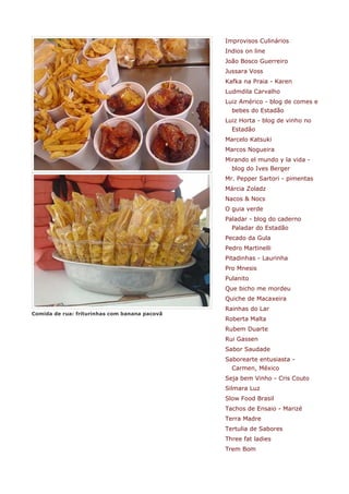 Improvisos Culinários
                                               Indios on line
                                               João Bosco Guerreiro
                                               Jussara Voss
                                               Kafka na Praia - Karen
                                               Ludmdila Carvalho
                                               Luiz Américo - blog de comes e
                                                 bebes do Estadão
                                               Luiz Horta - blog de vinho no
                                                 Estadão
                                               Marcelo Katsuki
                                               Marcos Nogueira
                                               Mirando el mundo y la vida -
                                                 blog do Ives Berger
                                               Mr. Pepper Sartori - pimentas
                                               Márcia Zoladz
                                               Nacos & Nocs
                                               O guia verde
                                               Paladar - blog do caderno
                                                 Paladar do Estadão
                                               Pecado da Gula
                                               Pedro Martinelli
                                               Pitadinhas - Laurinha
                                               Pro Mnesis
                                               Pulanito
                                               Que bicho me mordeu
                                               Quiche de Macaxeira
                                               Rainhas do Lar
Comida de rua: friturinhas com banana pacovã
                                               Roberta Malta
                                               Rubem Duarte
                                               Rui Gassen
                                               Sabor Saudade
                                               Saborearte entusiasta -
                                                 Carmen, México
                                               Seja bem Vinho - Cris Couto
                                               Silmara Luz
                                               Slow Food Brasil
                                               Tachos de Ensaio - Marizé
                                               Terra Madre
                                               Tertulia de Sabores
                                               Three fat ladies
                                               Trem Bom
 