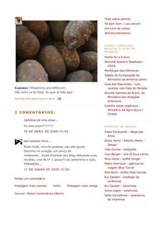 Tudo sobre plantas
                                                                  Tá bem bom - Leo Levorin
                                                                  Um Litro de Letras
                                                                  Weirdcombinations



                                                                  LIVROS, CARTILHAS,
                                                                  REVISTAS E SITES DE
                                                                  PESQUISA

                                                                  Plants for a Future
                                                                  National Nutrient Database -
                                                                    USDA
                                                                  Morfologia das Palmeiras
                                                                  Tabela de Composição de
                                                                    Alimentos da América Latina
                                                                  Guia das Nascentes - com
Cupuaçu (Theobroma grandiflorum)                                    receitas com Vale do Paraíba
São como os do Pará, do qual já falei aqui .                      Revista Sabores do Brasil, do
                                                                    Ministério das Relações
POS TADO P OR NEI DE RIGO ÀS 19:1 3
                                                                    Exteriores
                                                                  Cartilha sobre orgânicos -
                                                                    Ministério da Agricultura /
2 COMENTÁRIOS:                                                      Ziraldo

        carlinhos de lima disse...

        Eu amo cupu!!!!!!!!!!!                                    NEGÓCIOS DE AMIGOS

        30 DE ABRIL DE 2008 14:59                                 Celso Fioravante - Mapa das
                                                                    Artes
        dos avessos disse...                                      Dulce Horta - Estúdio Pedra -
                                                                    Design
        Muito lindo, mmuito gostoso, deu até aquela
                                                                  Inês Correa - fotógrafa
        dorzinha no coração, um pouco de
        melancolia...muito divertido seu blog, deliciosas suas    Ives Berger - site El Guia Latino

        receitas, virei fã nº 1 (posso?) de carteirinha e tudo.   Nina Horta - buffet Ginger
        PARABENS....                                              Pedro Henrique - agência de
                                                                    viagem Blue Travel
        17 DE JUNHO DE 2008 15:00
                                                                  Rita Atrib - buffet Petit Comité
                                                                  Rui Gassen - Catálogo de
Postar um comentário
                                                                    cerâmicas
Postagem mais recente            Início   Postagem mais antiga    Rui Gassen - ceramista
                                                                  Silvia Lopes - ceramista
Assinar: Postar comentários (Atom)
                                                                  Sofia Carvalhosa - assessoria
                                                                    de imprensa
 