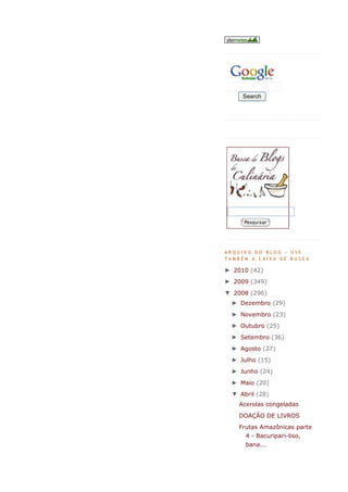 Search




ARQUIVO DO BLOG - USE
TAMBÉM A CAIXA DE BUSCA

► 2010 (42)
► 2009 (349)
▼ 2008 (296)
 ► Dezembro (29)
 ► Novembro (23)
 ► Outubro (25)
 ► Setembro (36)
 ► Agosto (27)
 ► Julho (15)
 ► Junho (24)
 ► Maio (20)
 ▼ Abril (28)
    Acerolas congeladas
    DOAÇÃO DE LIVROS
    Frutas Amazônicas parte
      4 - Bacuripari-liso,
      bana...
 