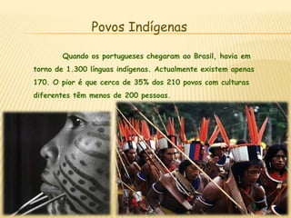 Povos Indígenas	Quando os portugueses chegaram ao Brasil, havia em torno de 1.300 línguas indígenas. Actualmente existem apenas 170. O pior é que cerca de 35% dos 210 povos com culturas diferentes têm menos de 200 pessoas.