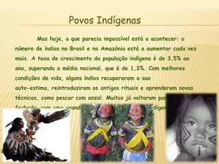 Povos Indígenas	Mas hoje, o que parecia impossível está a acontecer: o número de índios no Brasil e na Amazónia está a aumentar cada vez mais. A taxa de crescimento da população indígena é de 3,5% ao ano, superando a média nacional, que é de 1,3%. Com melhores condições de vida, alguns índios recuperaram a sua auto-estima, reintroduziram os antigos rituais e aprenderam novas técnicas, como pescar com anzol. Muitos já voltaram para a mata fechada, com uma grande quantidade de crianças indígenas.