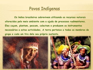 Povos Indígenas	Os índios brasileiros sobrevivem utilizando os recursos naturais oferecidos pelo meio ambiente com a ajuda de processos rudimentares. Eles caçam, plantam, pescam, colectam e produzem os instrumentos necessários a estas actividades. A terra pertence a todos os membros do grupo e cada um tira dela seu próprio sustento.