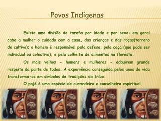 Povos IndígenasExiste uma divisão de tarefa por idade e por sexo: em geral cabe a mulher o cuidado com a casa, das crianças e das roças(terreno de cultivo); o homem é responsável pela defesa, pela caça (que pode ser individual ou colectiva), e pela colheita de alimentos na floresta.	Os mais velhos - homens e mulheres - adquirem grande respeito da parte de todos. A experiência conseguida pelos anos de vida transforma-os em símbolos de tradições da tribo.	O pajé é uma espécie de curandeiro e conselheiro espiritual.